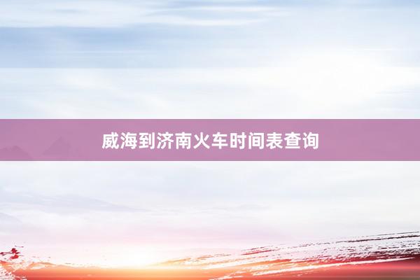 威海到济南火车时间表查询